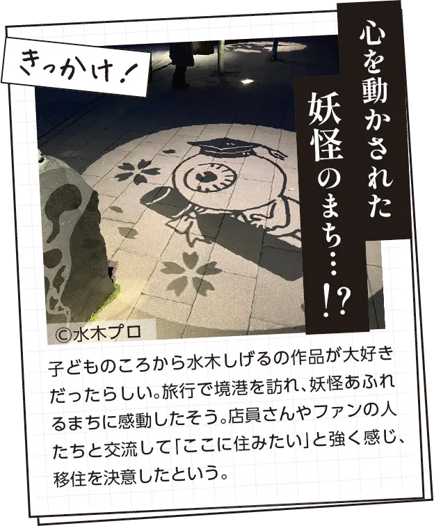 きっかけ　子どものころから水木しげるの作品が大好きだったらしい。旅行で境港を訪れ、妖怪あふれるまちに感動したそう。店の人々やファンらと交流して「ここに住みたい」と強く感じ、移住を決意したという。