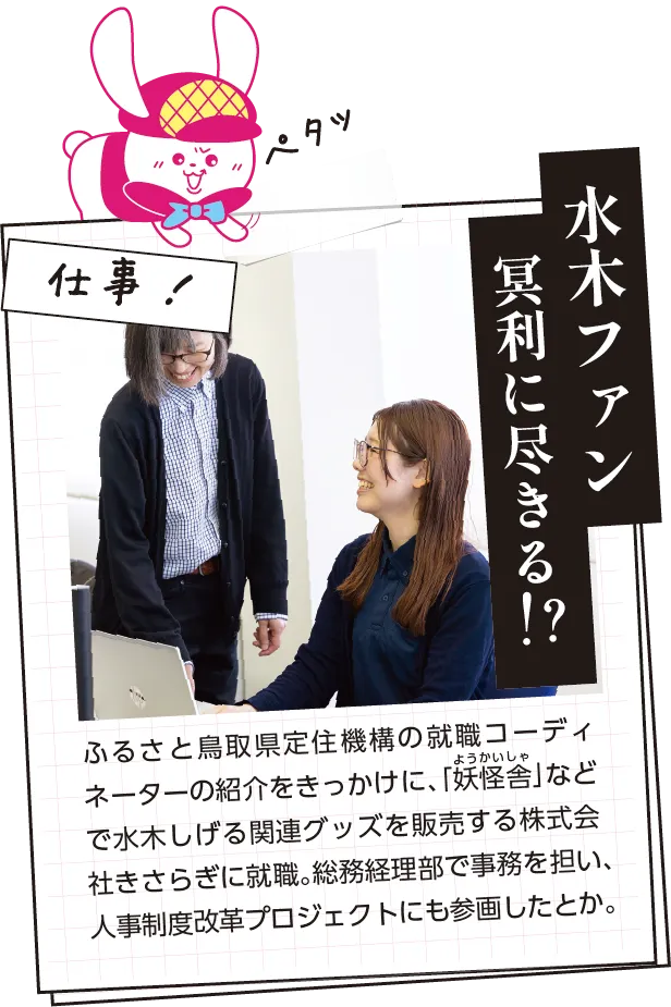 仕事内容　ふるさと定住機構の就職コーディネーターの紹介で、「妖怪舎」などで水木しげる関連グッズを販売する株式会社きさらぎに就職。総務経理部で事務を担い、人事制度改革プロジェクトにも参画したとか。