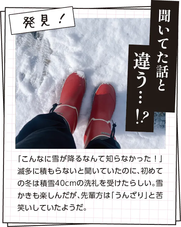 発見　「こんなに雪が降るなんて知らなかった！」と対象者。滅多に積もらないと聞いていたのに、初めての冬は積雪40cmの洗礼を受けたらしい。雪かきも楽しんだが、先輩方は「うんざり」と苦笑いしていたようだ。