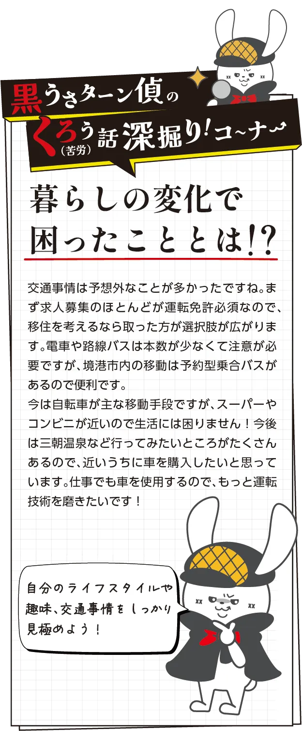 黒うさターン偵の苦労話深掘りコーナー　交通事情は予想外なことが多かったですね。まず求人募集のほとんどが運転免許必須なので、移住を考えるなら取った方がいいです。電車や路線バスは本数が少なくて注意が必要ですが、境港市内の移動は予約型乗合バスがあるので便利です。今は自転車が主な移動手段ですが、スーパーやコンビニが近いので生活には困りません！今後は三朝温泉など行ってみたいところがたくさんあるので、近いうちに車を購入したいと思っています。仕事でも車を使用するので、もっと運転技術を磨きたいです！