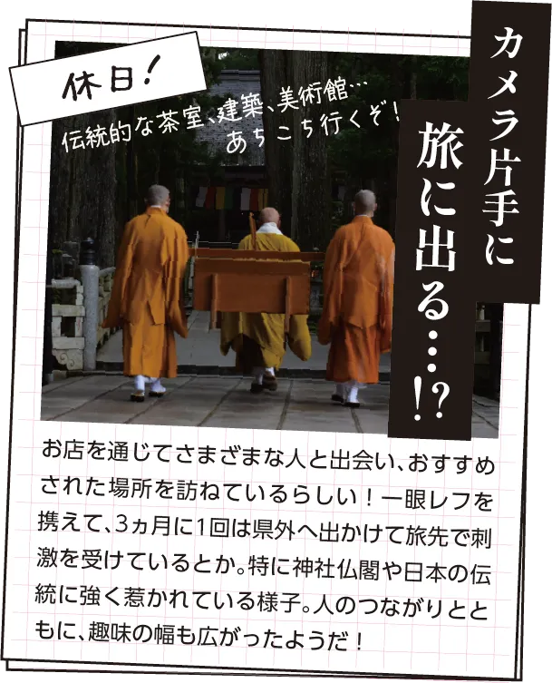 休日の過ごし方　お店を通じてさまざまな人と出会い、おすすめされた場所を訪ねているらしい！一眼レフを携えて、3ヵ月に1回は県外へ出かけて旅先で刺激を受けているとか。特に神社仏閣や日本の伝統に強く惹かれている様子。人のつながりとともに、趣味の幅も広がったようだ！