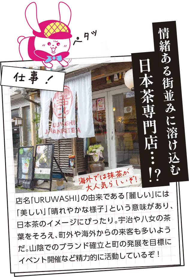 仕事内容　店名「URUWASHI」の由来である「麗しい」には「美しい」「晴れやかな様子」という意味があり、日本茶のイメージにぴったり。宇治や八女の茶葉をそろえ、町外や海外からの来客も多いようだ。山陰でのブランド確立と町の発展を目標にイベント開催など精力的に活動しているぞ！