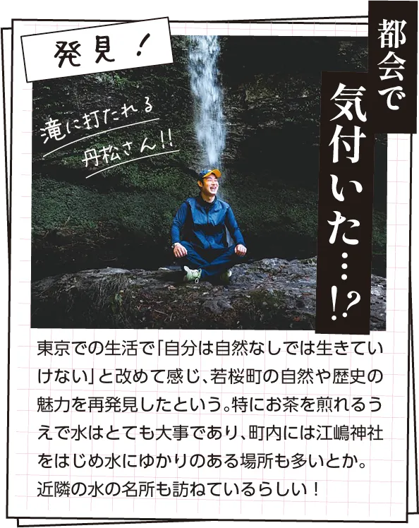 発見　東京での生活で「自分は自然なしでは生きていけない」と改めて感じ、若桜町の自然や歴史の魅力を再発見したという。特にお茶を煎れるうえで水はとても大事であり、町内には江嶋神社をはじめ水にゆかりのある場所も多いとか。近隣の水の名所も訪ねているらしい！