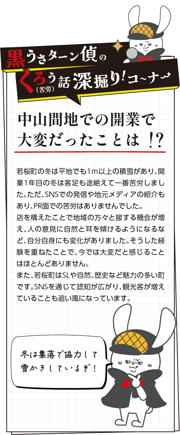 黒うさターン偵の苦労話深掘りコーナー　若桜町の冬は平地でも1ｍ以上の積雪があり、開業1年目の冬は客足も途絶えて一番苦労しました。ただ、SNSでの発信や地元メディアの紹介もあり、PR面での苦労はありませんでした。店を構えたことで地域の方々と接する機会が増え、人の意見に自然と耳を傾けるようになるなど、自分自身にも変化がありました。そうした経験を重ねたことで、今では大変だと感じることはほとんどありません。また、若桜町はSLや自然、歴史など魅力の多い町です。SNSを通じて認知が広がり、観光客が増えていることも追い風になっています。