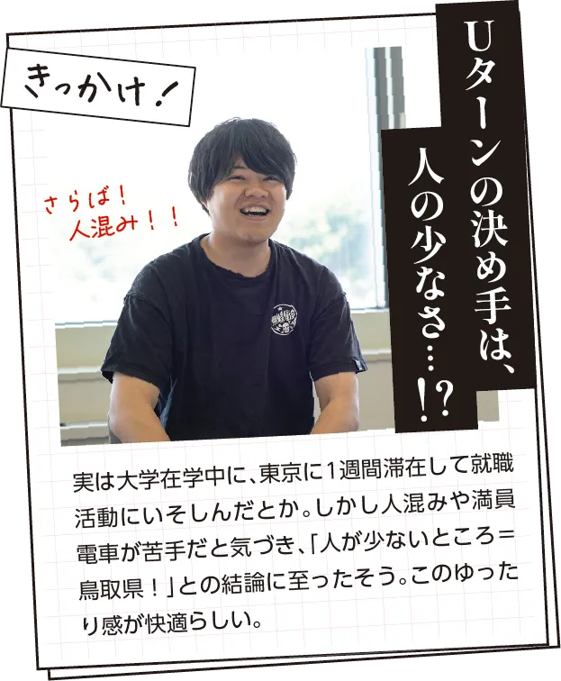 きっかけ　実は大学在学中に、東京に1週間滞在して就職活動にいそしんだとか。しかし人混みや満員電車が苦手だと気づき、「人が少ないところ＝鳥取県！」との結論に至ったそう。このゆったり感が快適らしい。