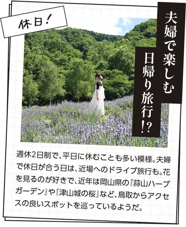 休日の過ごし方　週休2日制で、平日に休むことも多い模様。夫婦で休日が合う日は、近場へのドライブ旅行も。花を見るのが好きで、近年は岡山県の『蒜山ハーブガーデン』や『津山城の桜』など、鳥取からアクセスの良いスポットを巡っているようだ。