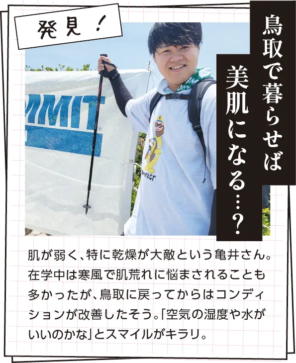 発見　肌が弱く、特に乾燥が大敵という亀井さん。在学中は寒風で肌荒れに悩まされることも多かったが、鳥取に戻ってからはコンディションが改善したそう。「空気の湿度や水がいいのかな」とスマイルがキラリ。