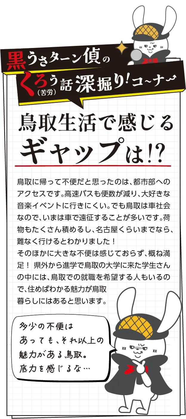 黒うさターン偵の苦労話深掘りコーナー　鳥取に帰って不便だと思ったのは、都市部へのアクセスです。高速バスも便数が減り、大好きな音楽イベントに行きにくい。でも鳥取は車社会なので、いまは車で遠征することが多いです。荷物もたくさん積めるし、名古屋くらいまでなら、難なく行けるとわかりました！そのほかに大きな不便は感じておらず、概ね満足！ 県外から進学で鳥取の大学に来た学生さんの中には、鳥取での就職を希望する人もいるので、住めばわかる魅力が鳥取暮らしにはあると思います。