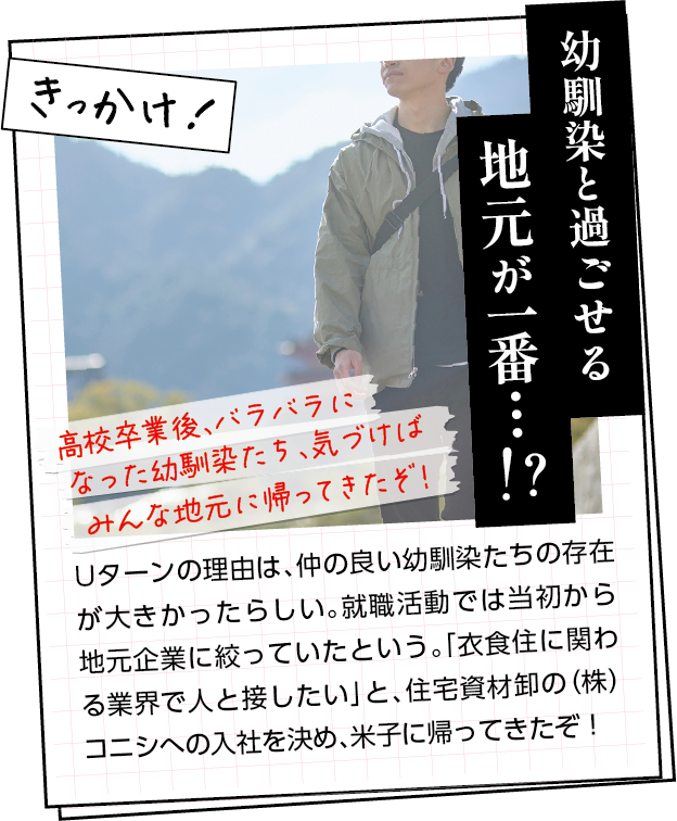 きっかけ　Uターンの理由は、仲の良い幼馴染たちの存在が大きかったらしい。就職活動では当初から地元企業に絞っていたという。「衣食住に関わる業界で人と接したい」と、住宅資材卸の（株）コニシへの入社を決め、米子に帰ってきたぞ！