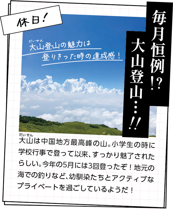 休日の過ごし方　大山は中国地方最高峰の山。小学生の時に学校行事で登って以来、すっかり魅了されたらしい。今年の5月には3回登ったぞ！地元の海での釣りなど、幼馴染たちとアクティブなプライベートを過ごしているようだ！