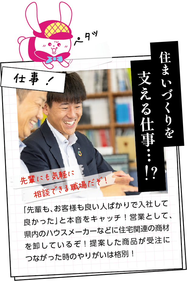 仕事内容　「先輩も、お客様も良い人ばかりで入社して良かった」と本音をキャッチ！営業として、県内のハウスメーカーなどに住宅関連の商材を卸しているぞ！提案した商品が受注につながった時のやりがいは格別！