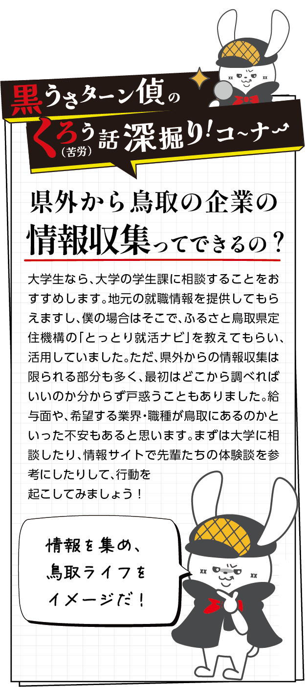黒うさターン偵の苦労話深掘りコーナー　大学生なら、大学の学生課に相談することをおすすめします。地元の就職情報を提供してもらえますし、僕の場合はそこで、ふるさと鳥取県定住機構の「とっとり就活ナビ」を教えてもらい、活用していました。ただ、県外からの情報収集は限られる部分も多く、最初はどこから調べればいいのか分からず戸惑うこともありました。給与面や、希望する業界・職種が鳥取にあるのかといった不安もあると思います。まずは大学に相談したり、情報サイトで先輩たちの体験談を参考にしたりして、行動を起こしてみましょう！