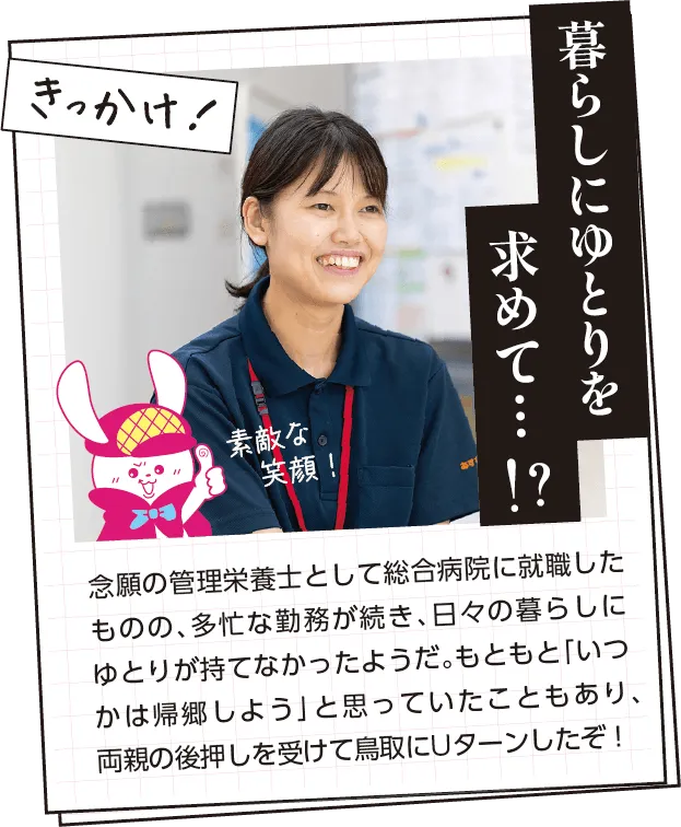 きっかけ　念願の管理栄養士として総合病院に就職したものの、多忙な勤務が続き、日々の暮らしにゆとりが持てなかったようだ。もともと「いつかは帰郷しよう」と思っていたこともあり、両親の後押しを受けて鳥取にUターンしたぞ！