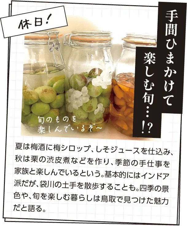 休日の過ごし方　夏は梅酒に梅シロップ、しそジュースを仕込み、秋は栗の渋皮煮などを作り、季節の手仕事を家族と楽しんでいるという。基本的にはインドア派だが、袋川の土手を散歩することも。四季の景色や、旬を楽しむ暮らしは鳥取で見つけた魅力だと語る。