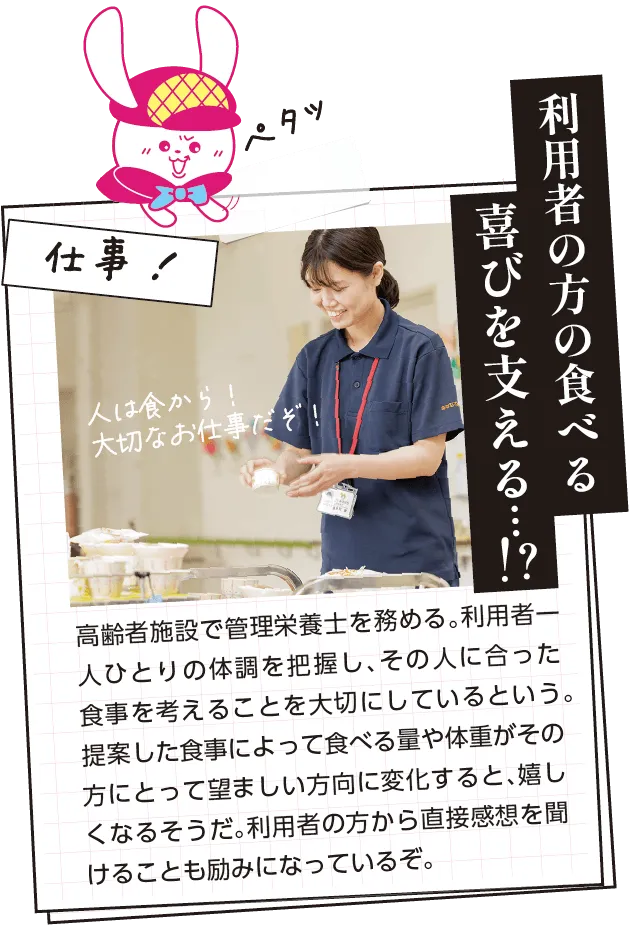 仕事内容　高齢者施設で管理栄養士を務める。利用者一人ひとりの体調を把握し、その人に合った食事を考えることを大切にしているという。提案した食事によって食べる量や体重がその方にとって望ましい方向に変化すると、嬉しくなるそうだ。利用者の方から直接感想を聞けることも励みになっているぞ。