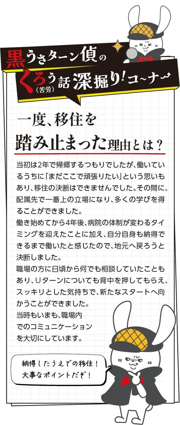黒うさターン偵の苦労話深掘りコーナー　一度、移住を踏み止まった理由とは？：当初は2年で帰郷するつもりでしたが、働いているうちに「まだここで頑張りたい」という思いもあり、移住の決断はできませんでした。その間に、配属先で一番上の立場になり、多くの学びを得ることができました。
働き始めてから4年後、会社の体制が変わるタイミングを迎えたことに加え、自分自身も納得できるまで働いたと感じたので、地元へ戻ろうと決断しました。
職場の方に日頃から何でも相談していたこともあり、Ｕターンについても背中を押してもらえ、スッキリとした気持ちで、新たなスタートへ向かうことができました。当時もいまも、職場内でのコミュニケーションを大切にしています。