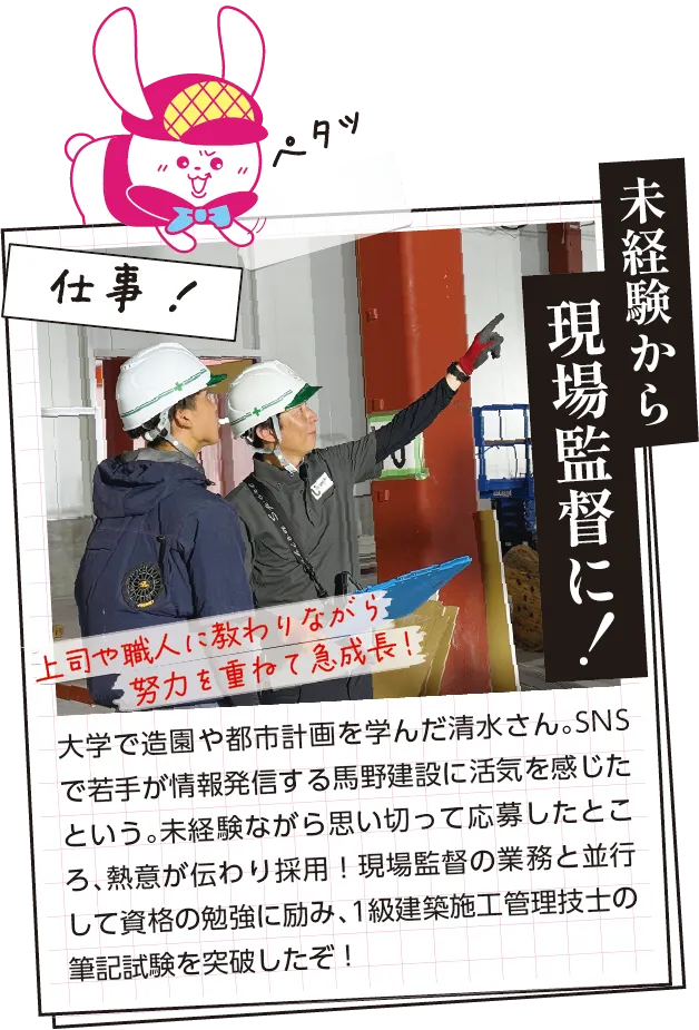 仕事内容　大学で造園や都市計画を学んだ清水さん。SNSで若手が情報発信する馬野建設に活気を感じたという。未経験ながら思い切って応募したところ、熱意が伝わり採用！現場監督の業務と並行して資格の勉強に励み、1級建築施工管理技士の筆記試験を突破したぞ！