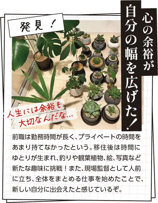 発見　前職は勤務時間が長く、プライベートの時間をあまり持てなかったという。移住後は時間にゆとりが生まれ、釣りや観葉植物、絵、写真など新たな趣味に挑戦！また、現場監督として人前に立ち、全体をまとめる仕事を始めたことで、新しい自分に出会えたと感じているぞ。