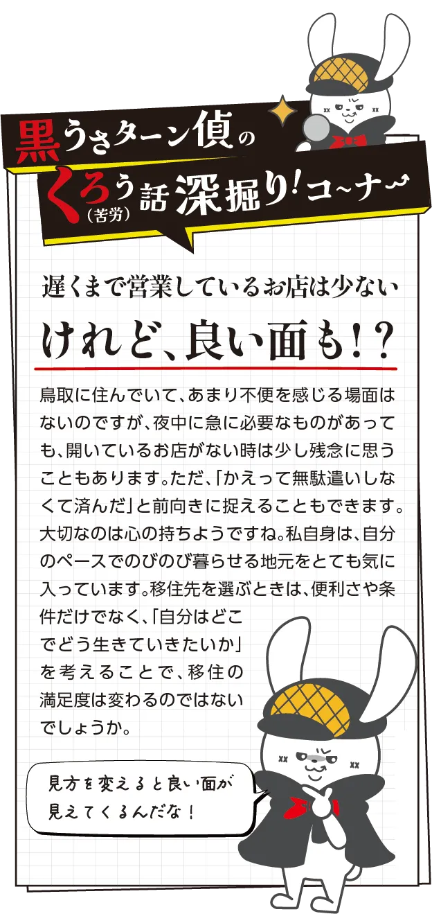 黒うさターン偵の苦労話深掘りコーナー　遅くまで営業しているお店は少ないけれど、良い面も!？ 鳥取に住んでいて、あまり不便を感じる場面はないのですが、夜中に急に必要なものがあっても、開いているお店がない時は少し残念に思うこともあります。ただ、「かえって無駄遣いしなくて済んだ」と前向きに捉えることもできます。大切なのは心の持ちようですね。私自身は、自分のペースでのびのび暮らせる地元をとても気に入っています。移住先を選ぶときは、便利さや条件だけでなく、「自分はどこでどう生きていきたいか」を考えることで、移住の満足度は変わるのではないでしょうか。